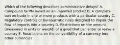 Which of the following describes administrative​ delays? A. Compound tariffs levied on an imported product B. A complete ban on trade in one or more products with a particular country C. Regulatory controls or bureaucratic rules designed to impair the flow of imports into a country D. Restrictions on the amount​ (measured in units or​ weight) of a good that can enter or leave a country E. Restrictions on the convertibility of a currency into other currencies