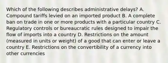 Which of the following describes administrative​ delays? A. Compound tariffs levied on an imported product B. A complete ban on trade in one or more products with a particular country C. Regulatory controls or bureaucratic rules designed to impair the flow of imports into a country D. Restrictions on the amount​ (measured in units or​ weight) of a good that can enter or leave a country E. Restrictions on the convertibility of a currency into other currencies