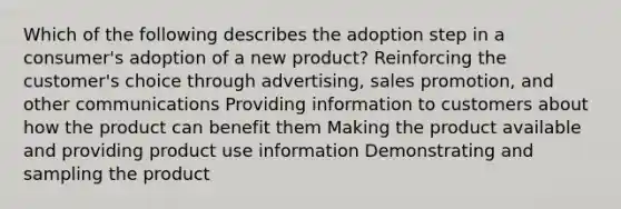 Which of the following describes the adoption step in a consumer's adoption of a new product? Reinforcing the customer's choice through advertising, sales promotion, and other communications Providing information to customers about how the product can benefit them Making the product available and providing product use information Demonstrating and sampling the product