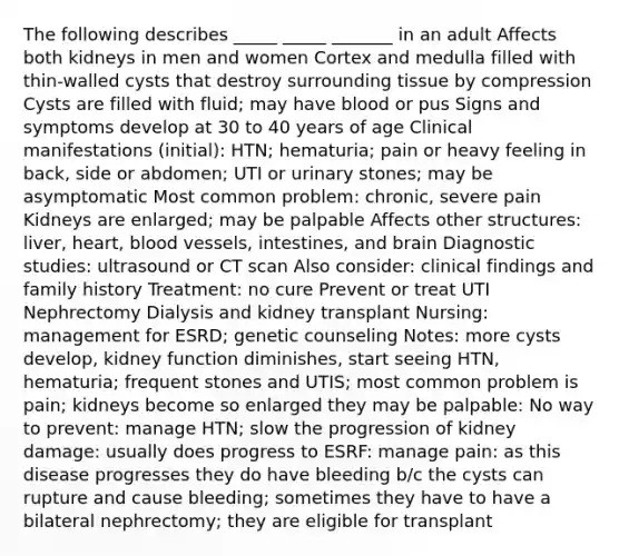 The following describes _____ _____ _______ in an adult Affects both kidneys in men and women Cortex and medulla filled with thin-walled cysts that destroy surrounding tissue by compression Cysts are filled with fluid; may have blood or pus Signs and symptoms develop at 30 to 40 years of age Clinical manifestations (initial): HTN; hematuria; pain or heavy feeling in back, side or abdomen; UTI or urinary stones; may be asymptomatic Most common problem: chronic, severe pain Kidneys are enlarged; may be palpable Affects other structures: liver, heart, <a href='https://www.questionai.com/knowledge/kZJ3mNKN7P-blood-vessels' class='anchor-knowledge'>blood vessels</a>, intestines, and brain Diagnostic studies: ultrasound or CT scan Also consider: clinical findings and family history Treatment: no cure Prevent or treat UTI Nephrectomy Dialysis and kidney transplant Nursing: management for ESRD; genetic counseling Notes: more cysts develop, kidney function diminishes, start seeing HTN, hematuria; frequent stones and UTIS; most common problem is pain; kidneys become so enlarged they may be palpable: No way to prevent: manage HTN; slow the progression of kidney damage: usually does progress to ESRF: manage pain: as this disease progresses they do have bleeding b/c the cysts can rupture and cause bleeding; sometimes they have to have a bilateral nephrectomy; they are eligible for transplant