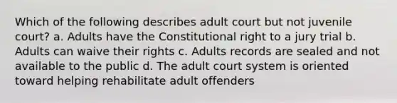 Which of the following describes adult court but not juvenile court? a. Adults have the Constitutional right to a jury trial b. Adults can waive their rights c. Adults records are sealed and not available to the public d. The adult court system is oriented toward helping rehabilitate adult offenders