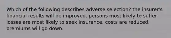 Which of the following describes adverse selection? the insurer's financial results will be improved. persons most likely to suffer losses are most likely to seek insurance. costs are reduced. premiums will go down.