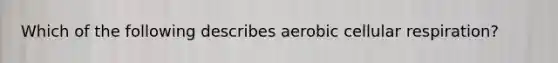 Which of the following describes aerobic cellular respiration?