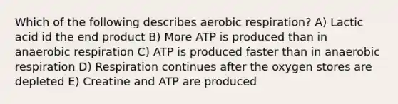 Which of the following describes aerobic respiration? A) Lactic acid id the end product B) More ATP is produced than in anaerobic respiration C) ATP is produced faster than in anaerobic respiration D) Respiration continues after the oxygen stores are depleted E) Creatine and ATP are produced