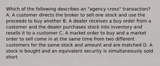 Which of the following describes an "agency cross" transaction? A. A customer directs the broker to sell one stock and use the proceeds to buy another B. A dealer receives a buy order from a customer and the dealer purchases stock into inventory and resells it to a customer C. A market order to buy and a market order to sell come in at the same time from two different customers for the same stock and amount and are matched D. A stock is bought and an equivalent security is simultaneously sold short