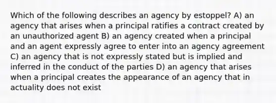 Which of the following describes an agency by estoppel? A) an agency that arises when a principal ratifies a contract created by an unauthorized agent B) an agency created when a principal and an agent expressly agree to enter into an agency agreement C) an agency that is not expressly stated but is implied and inferred in the conduct of the parties D) an agency that arises when a principal creates the appearance of an agency that in actuality does not exist