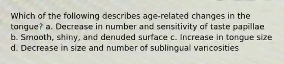 Which of the following describes age-related changes in the tongue? a. Decrease in number and sensitivity of taste papillae b. Smooth, shiny, and denuded surface c. Increase in tongue size d. Decrease in size and number of sublingual varicosities