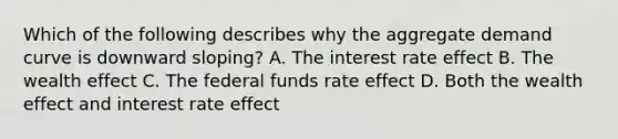 Which of the following describes why the aggregate demand curve is downward​ sloping? A. The interest rate effect B. The wealth effect C. The federal funds rate effect D. Both the wealth effect and interest rate effect