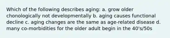 Which of the following describes aging: a. grow older chonologically not developmentally b. aging causes functional decline c. aging changes are the same as age-related disease d. many co-morbidities for the older adult begin in the 40's/50s