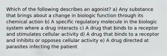 Which of the following describes an agonist? a) Any substance that brings about a change in biologic function through its chemical action b) A specific regulatory molecule in the biologic system where a drug interacts c) A drug that binds to a receptor and stimulates cellular activity d) A drug that binds to a receptor and inhibits or opposes cellular activity e) A drug directed at parasites infecting the patient