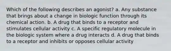 Which of the following describes an agonist? a. Any substance that brings about a change in biologic function through its chemical action. b. A drug that binds to a receptor and stimulates cellular activity c. A specific regulatory molecule in the biologic system where a drug interacts d. A drug that binds to a receptor and inhibits or opposes cellular activity