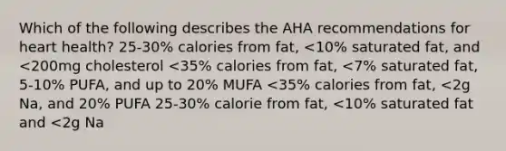 Which of the following describes the AHA recommendations for heart health? 25-30% calories from fat, <10% saturated fat, and <200mg cholesterol <35% calories from fat, <7% saturated fat, 5-10% PUFA, and up to 20% MUFA <35% calories from fat, <2g Na, and 20% PUFA 25-30% calorie from fat, <10% saturated fat and <2g Na