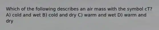 Which of the following describes an air mass with the symbol cT? A) cold and wet B) cold and dry C) warm and wet D) warm and dry