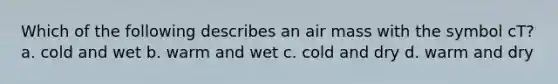 Which of the following describes an air mass with the symbol cT? a. cold and wet b. warm and wet c. cold and dry d. warm and dry