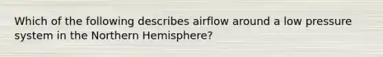 Which of the following describes airflow around a low pressure system in the Northern Hemisphere?