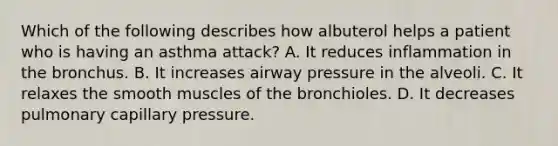 Which of the following describes how albuterol helps a patient who is having an asthma attack? A. It reduces inflammation in the bronchus. B. It increases airway pressure in the alveoli. C. It relaxes the smooth muscles of the bronchioles. D. It decreases pulmonary capillary pressure.