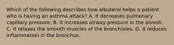 Which of the following describes how albuterol helps a patient who is having an asthma attack? A. It decreases pulmonary capillary pressure. B. It increases airway pressure in the alveoli. C. It relaxes the smooth muscles of the bronchioles. D. It reduces inflammation in the bronchus.