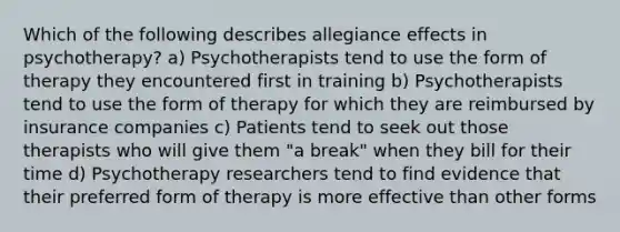 Which of the following describes allegiance effects in psychotherapy? a) Psychotherapists tend to use the form of therapy they encountered first in training b) Psychotherapists tend to use the form of therapy for which they are reimbursed by insurance companies c) Patients tend to seek out those therapists who will give them "a break" when they bill for their time d) Psychotherapy researchers tend to find evidence that their preferred form of therapy is more effective than other forms