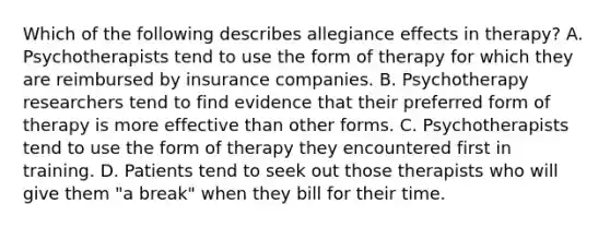 Which of the following describes allegiance effects in therapy? A. Psychotherapists tend to use the form of therapy for which they are reimbursed by insurance companies. B. Psychotherapy researchers tend to find evidence that their preferred form of therapy is more effective than other forms. C. Psychotherapists tend to use the form of therapy they encountered first in training. D. Patients tend to seek out those therapists who will give them "a break" when they bill for their time.