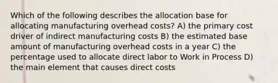 Which of the following describes the allocation base for allocating manufacturing overhead costs? A) the primary cost driver of indirect manufacturing costs B) the estimated base amount of manufacturing overhead costs in a year C) the percentage used to allocate direct labor to Work in Process D) the main element that causes direct costs