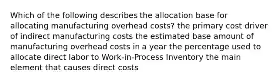 Which of the following describes the allocation base for allocating manufacturing overhead costs? the primary cost driver of indirect manufacturing costs the estimated base amount of manufacturing overhead costs in a year the percentage used to allocate direct labor to Work-in-Process Inventory the main element that causes direct costs