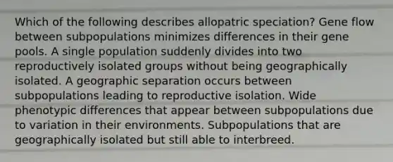 Which of the following describes allopatric speciation? Gene flow between subpopulations minimizes differences in their gene pools. A single population suddenly divides into two reproductively isolated groups without being geographically isolated. A geographic separation occurs between subpopulations leading to reproductive isolation. Wide phenotypic differences that appear between subpopulations due to variation in their environments. Subpopulations that are geographically isolated but still able to interbreed.