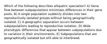 Which of the following describes allopatric speciation? A) Gene flow between subpopulations minimizes differences in their gene pools. B) A single population suddenly divides into two reproductively isolated groups without being geographically isolated. C) A geographic separation occurs between subpopulations leading to reproductive isolation. D) Wide phenotypic differences that appear between subpopulations due to variation in their environments. E) Subpopulations that are geographically isolated but still able to interbreed.