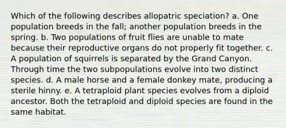 Which of the following describes allopatric speciation? a. One population breeds in the fall; another population breeds in the spring. b. Two populations of fruit flies are unable to mate because their reproductive organs do not properly fit together. c. A population of squirrels is separated by the Grand Canyon. Through time the two subpopulations evolve into two distinct species. d. A male horse and a female donkey mate, producing a sterile hinny. e. A tetraploid plant species evolves from a diploid ancestor. Both the tetraploid and diploid species are found in the same habitat.