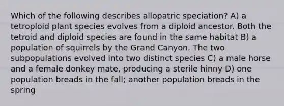 Which of the following describes allopatric speciation? A) a tetroploid plant species evolves from a diploid ancestor. Both the tetroid and diploid species are found in the same habitat B) a population of squirrels by the Grand Canyon. The two subpopulations evolved into two distinct species C) a male horse and a female donkey mate, producing a sterile hinny D) one population breads in the fall; another population breads in the spring