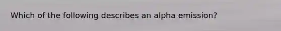 Which of the following describes an alpha emission?