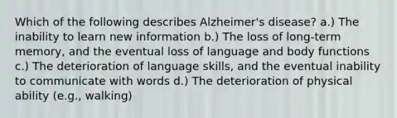 Which of the following describes Alzheimer's disease? a.) The inability to learn new information b.) The loss of long-term memory, and the eventual loss of language and body functions c.) The deterioration of language skills, and the eventual inability to communicate with words d.) The deterioration of physical ability (e.g., walking)