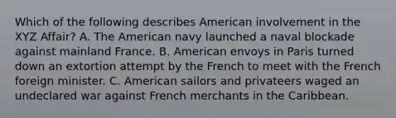 Which of the following describes American involvement in the XYZ Affair? A. <a href='https://www.questionai.com/knowledge/keiVE7hxWY-the-american' class='anchor-knowledge'>the american</a> navy launched a naval blockade against mainland France. B. American envoys in Paris turned down an extortion attempt by the French to meet with the French foreign minister. C. American sailors and privateers waged an undeclared war against French merchants in the Caribbean.