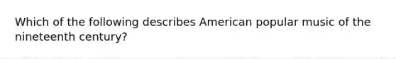 Which of the following describes American popular music of the nineteenth century?