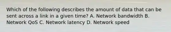 Which of the following describes the amount of data that can be sent across a link in a given time? A. Network bandwidth B. Network QoS C. Network latency D. Network speed