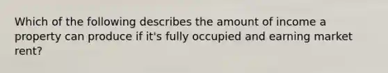 Which of the following describes the amount of income a property can produce if it's fully occupied and earning market rent?