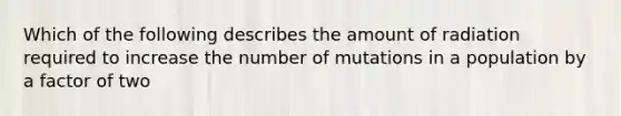 Which of the following describes the amount of radiation required to increase the number of mutations in a population by a factor of two