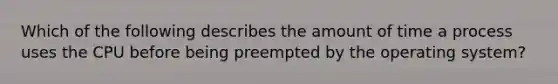 Which of the following describes the amount of time a process uses the CPU before being preempted by the operating system?