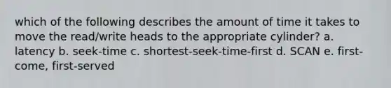 which of the following describes the amount of time it takes to move the read/write heads to the appropriate cylinder? a. latency b. seek-time c. shortest-seek-time-first d. SCAN e. first-come, first-served