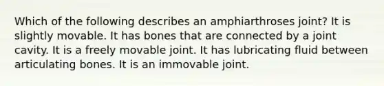 Which of the following describes an amphiarthroses joint? It is slightly movable. It has bones that are connected by a joint cavity. It is a freely movable joint. It has lubricating fluid between articulating bones. It is an immovable joint.