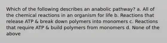 Which of the following describes an anabolic pathway? a. All of the chemical reactions in an organism for life b. Reactions that release ATP & break down polymers into monomers c. Reactions that require ATP & build polymers from monomers d. None of the above