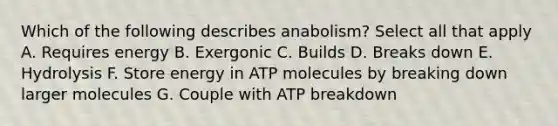 Which of the following describes anabolism? Select all that apply A. Requires energy B. Exergonic C. Builds D. Breaks down E. Hydrolysis F. Store energy in ATP molecules by breaking down larger molecules G. Couple with ATP breakdown