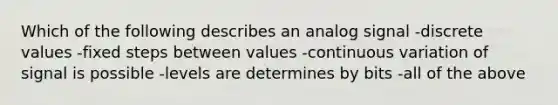 Which of the following describes an analog signal -discrete values -fixed steps between values -continuous variation of signal is possible -levels are determines by bits -all of the above