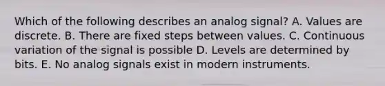 Which of the following describes an analog signal? A. Values are discrete. B. There are fixed steps between values. C. Continuous variation of the signal is possible D. Levels are determined by bits. E. No analog signals exist in modern instruments.