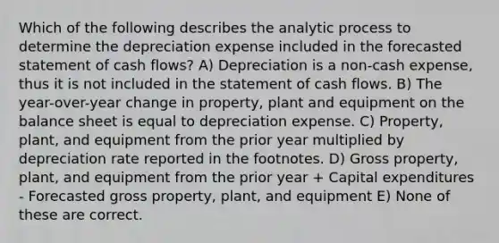 Which of the following describes the analytic process to determine the depreciation expense included in the forecasted statement of cash flows? A) Depreciation is a non-cash expense, thus it is not included in the statement of cash flows. B) The year-over-year change in property, plant and equipment on the balance sheet is equal to depreciation expense. C) Property, plant, and equipment from the prior year multiplied by depreciation rate reported in the footnotes. D) Gross property, plant, and equipment from the prior year + Capital expenditures - Forecasted gross property, plant, and equipment E) None of these are correct.