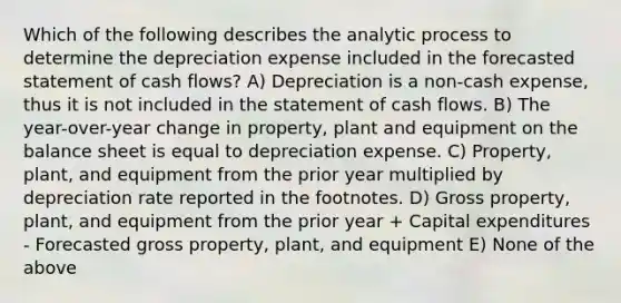 Which of the following describes the analytic process to determine the depreciation expense included in the forecasted statement of cash flows? A) Depreciation is a non-cash expense, thus it is not included in the statement of cash flows. B) The year-over-year change in property, plant and equipment on the balance sheet is equal to depreciation expense. C) Property, plant, and equipment from the prior year multiplied by depreciation rate reported in the footnotes. D) Gross property, plant, and equipment from the prior year + Capital expenditures - Forecasted gross property, plant, and equipment E) None of the above