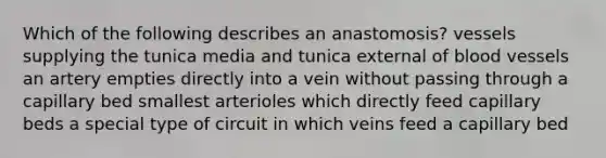 Which of the following describes an anastomosis? vessels supplying the tunica media and tunica external of blood vessels an artery empties directly into a vein without passing through a capillary bed smallest arterioles which directly feed capillary beds a special type of circuit in which veins feed a capillary bed