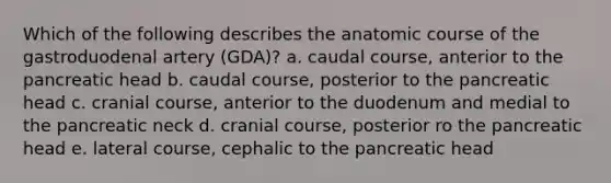 Which of the following describes the anatomic course of the gastroduodenal artery (GDA)? a. caudal course, anterior to the pancreatic head b. caudal course, posterior to the pancreatic head c. cranial course, anterior to the duodenum and medial to the pancreatic neck d. cranial course, posterior ro the pancreatic head e. lateral course, cephalic to the pancreatic head