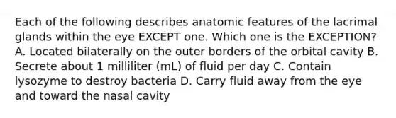 Each of the following describes anatomic features of the lacrimal glands within the eye EXCEPT one. Which one is the EXCEPTION? A. Located bilaterally on the outer borders of the orbital cavity B. Secrete about 1 milliliter (mL) of fluid per day C. Contain lysozyme to destroy bacteria D. Carry fluid away from the eye and toward the nasal cavity