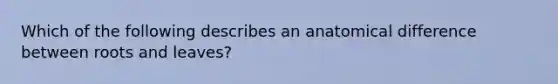 Which of the following describes an anatomical difference between roots and leaves?