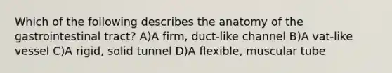 Which of the following describes the anatomy of the gastrointestinal tract? A)A firm, duct-like channel B)A vat-like vessel C)A rigid, solid tunnel D)A flexible, muscular tube